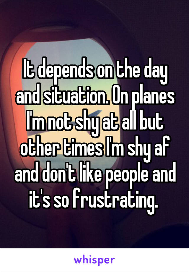 It depends on the day and situation. On planes I'm not shy at all but other times I'm shy af and don't like people and it's so frustrating. 