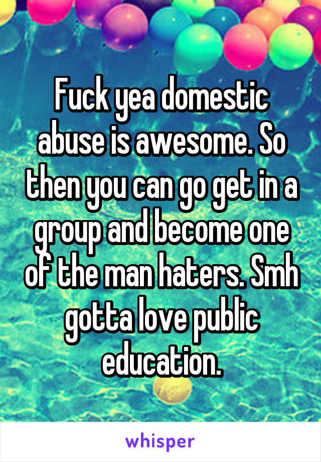 Fuck yea domestic abuse is awesome. So then you can go get in a group and become one of the man haters. Smh gotta love public education.