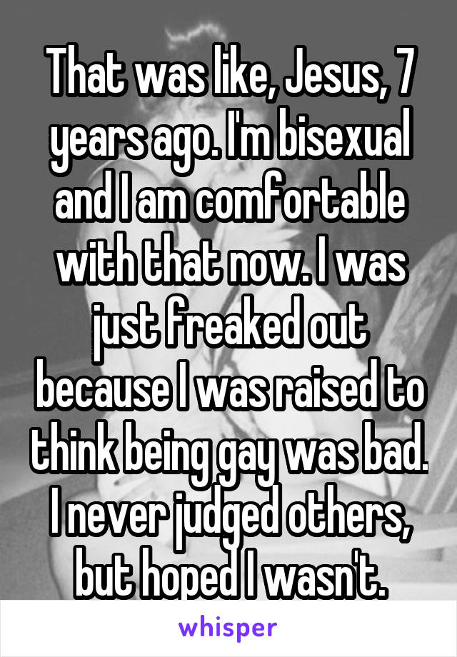 That was like, Jesus, 7 years ago. I'm bisexual and I am comfortable with that now. I was just freaked out because I was raised to think being gay was bad. I never judged others, but hoped I wasn't.