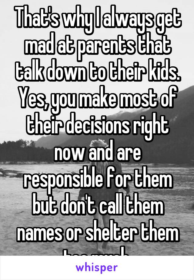 That's why I always get mad at parents that talk down to their kids. Yes, you make most of their decisions right now and are responsible for them but don't call them names or shelter them too much.