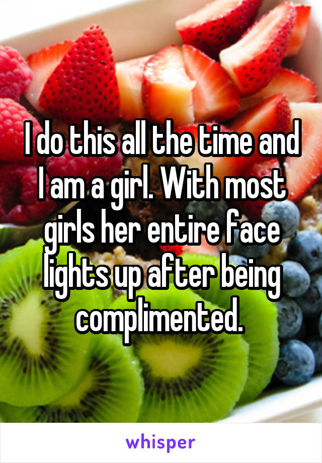 I do this all the time and I am a girl. With most girls her entire face lights up after being complimented. 