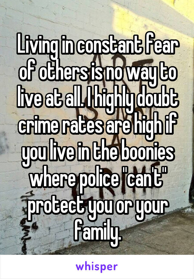 Living in constant fear of others is no way to live at all. I highly doubt crime rates are high if you live in the boonies where police "can't" protect you or your family.