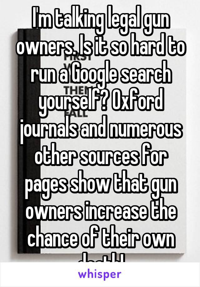 I'm talking legal gun owners. Is it so hard to run a Google search yourself? Oxford journals and numerous other sources for pages show that gun owners increase the chance of their own death!