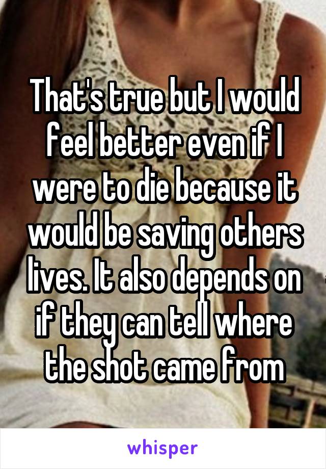 That's true but I would feel better even if I were to die because it would be saving others lives. It also depends on if they can tell where the shot came from