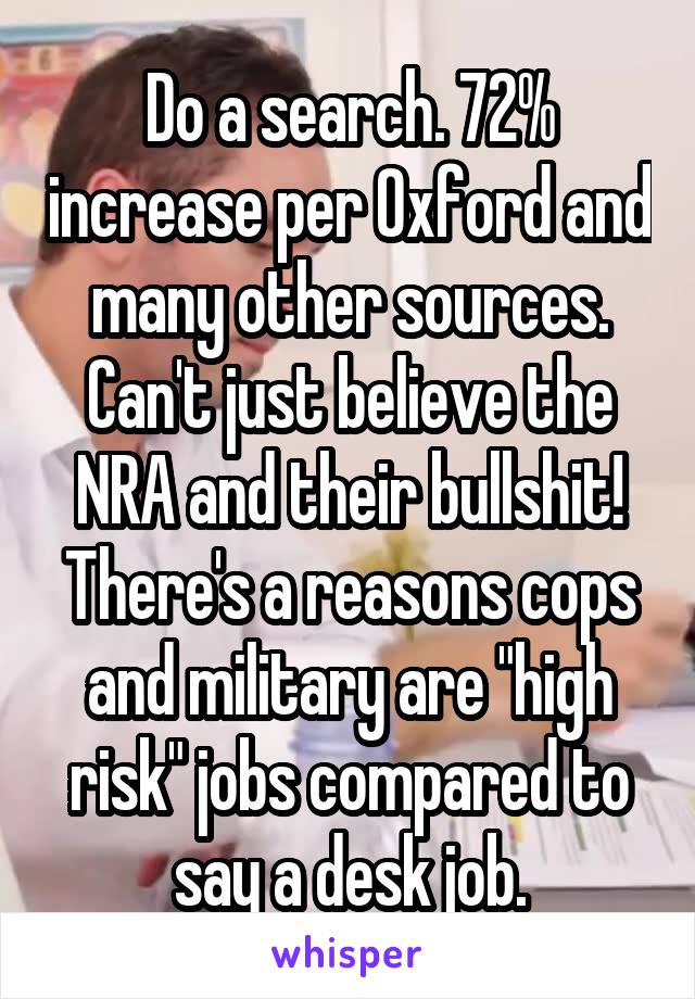 Do a search. 72% increase per Oxford and many other sources. Can't just believe the NRA and their bullshit! There's a reasons cops and military are "high risk" jobs compared to say a desk job.