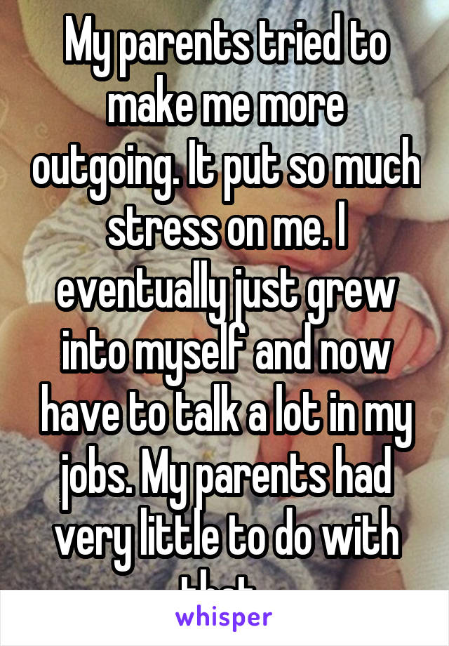 My parents tried to make me more outgoing. It put so much stress on me. I eventually just grew into myself and now have to talk a lot in my jobs. My parents had very little to do with that. 