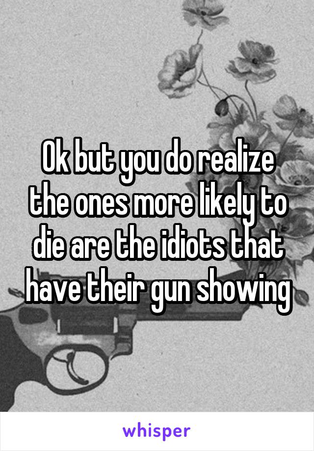 Ok but you do realize the ones more likely to die are the idiots that have their gun showing