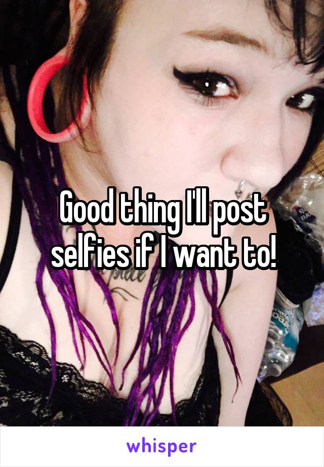 Good thing I'll post selfies if I want to!