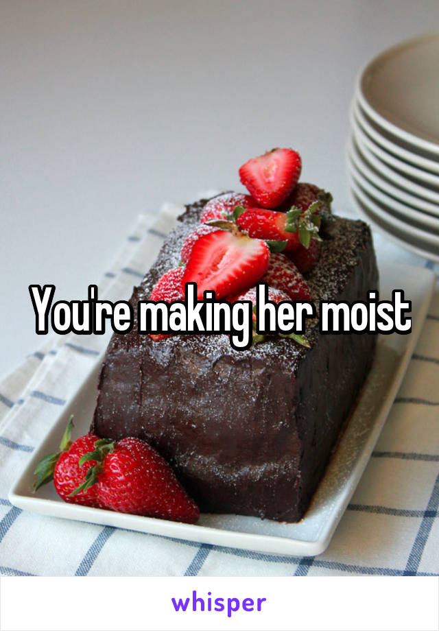 You're making her moist