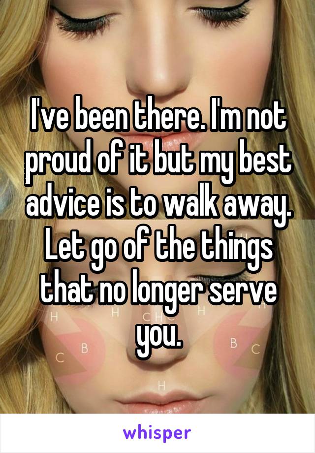 I've been there. I'm not proud of it but my best advice is to walk away. Let go of the things that no longer serve you.