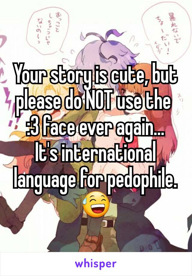 Your story is cute, but please do NOT use the 
:3 face ever again...
It's international language for pedophile.
😅