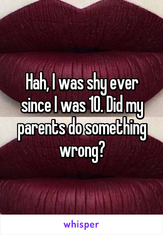 Hah, I was shy ever since I was 10. Did my parents do something wrong?