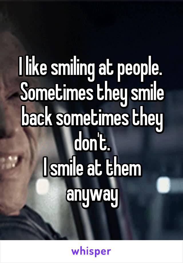 I like smiling at people. 
Sometimes they smile back sometimes they don't.
I smile at them anyway