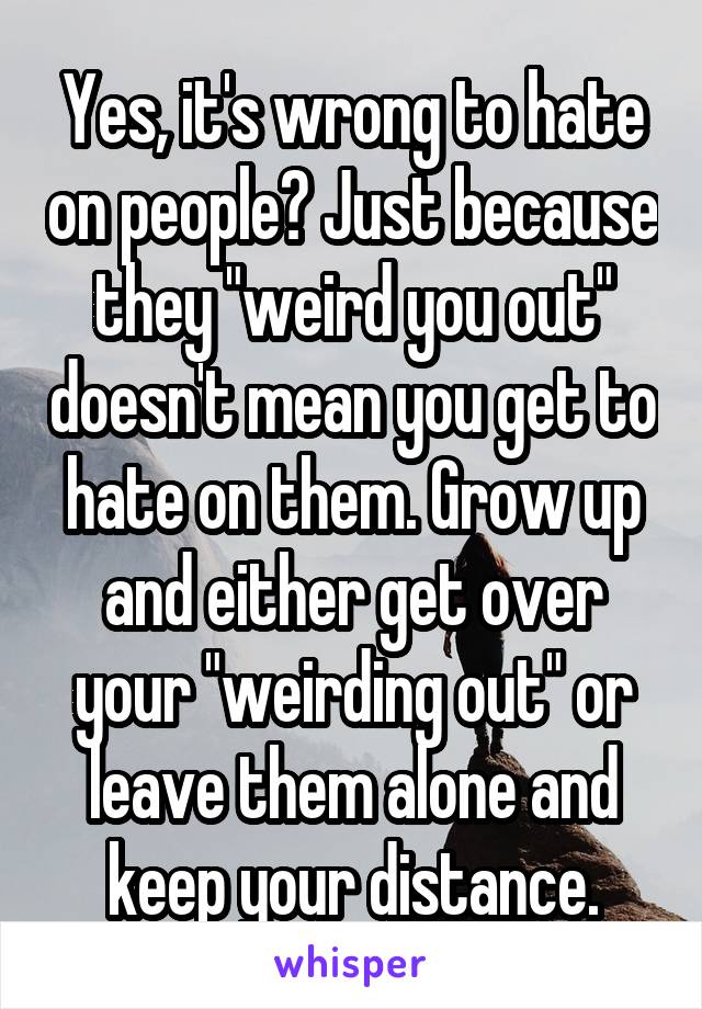 Yes, it's wrong to hate on people? Just because they "weird you out" doesn't mean you get to hate on them. Grow up and either get over your "weirding out" or leave them alone and keep your distance.