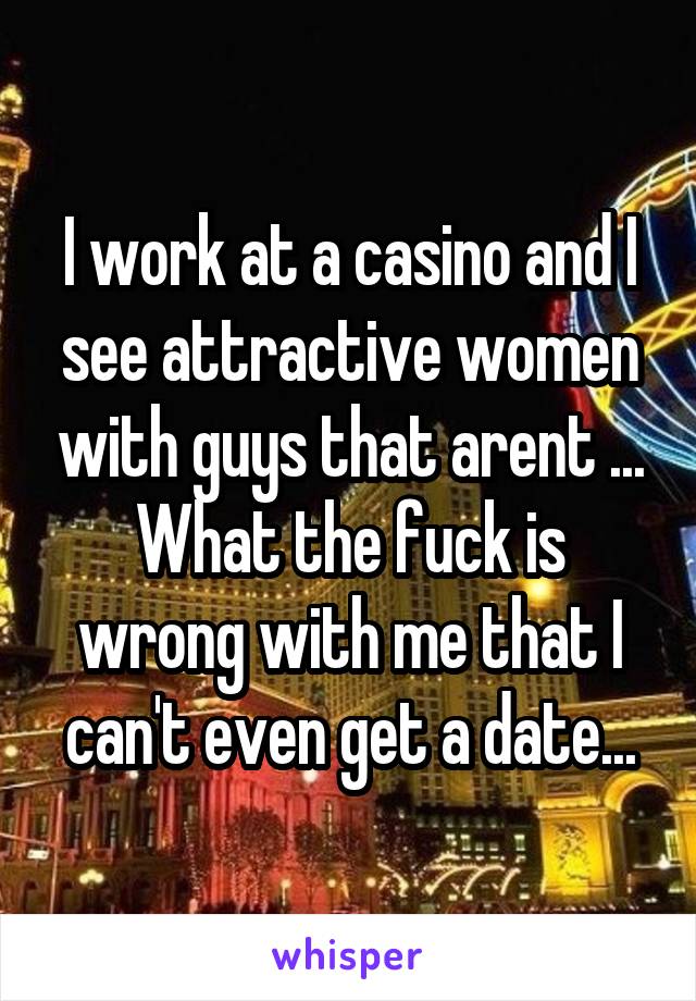 I work at a casino and I see attractive women with guys that arent ... What the fuck is wrong with me that I can't even get a date...