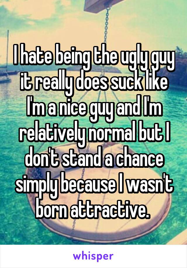 I hate being the ugly guy it really does suck like I'm a nice guy and I'm relatively normal but I don't stand a chance simply because I wasn't born attractive. 