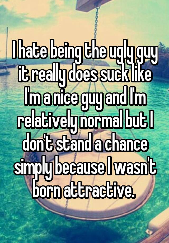 I hate being the ugly guy it really does suck like I'm a nice guy and I'm relatively normal but I don't stand a chance simply because I wasn't born attractive. 