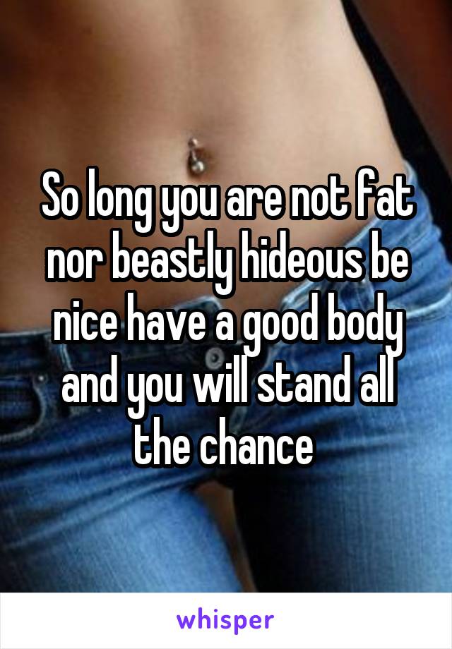 So long you are not fat nor beastly hideous be nice have a good body and you will stand all the chance 