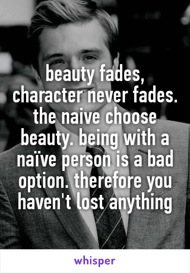 beauty fades, character never fades. the naive choose beauty. being with a naïve person is a bad option. therefore you haven't lost anything