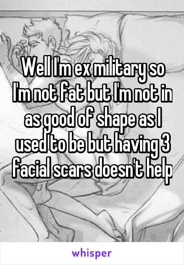 Well I'm ex military so I'm not fat but I'm not in as good of shape as I used to be but having 3 facial scars doesn't help 