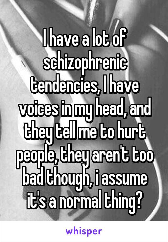 I have a lot of schizophrenic tendencies, I have voices in my head, and they tell me to hurt people, they aren't too bad though, i assume it's a normal thing?