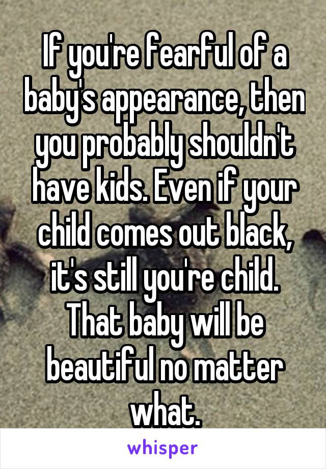 If you're fearful of a baby's appearance, then you probably shouldn't have kids. Even if your child comes out black, it's still you're child. That baby will be beautiful no matter what.