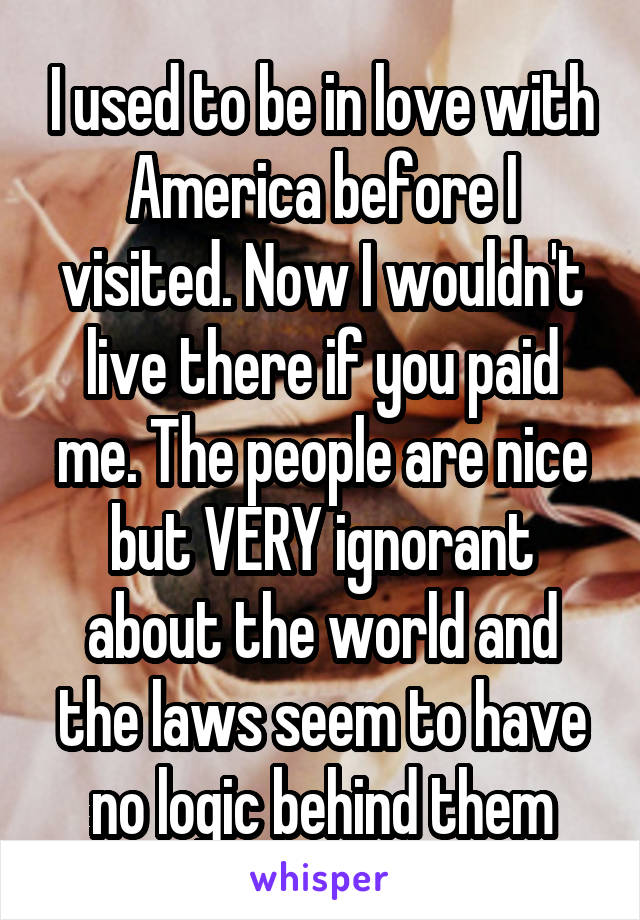 I used to be in love with America before I visited. Now I wouldn't live there if you paid me. The people are nice but VERY ignorant about the world and the laws seem to have no logic behind them