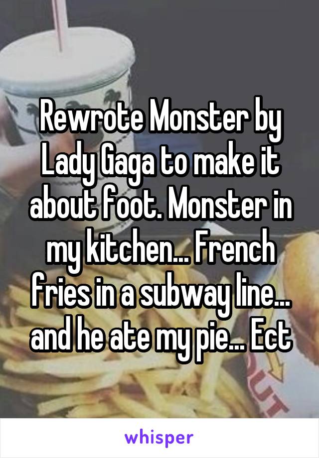 Rewrote Monster by Lady Gaga to make it about foot. Monster in my kitchen... French fries in a subway line... and he ate my pie... Ect
