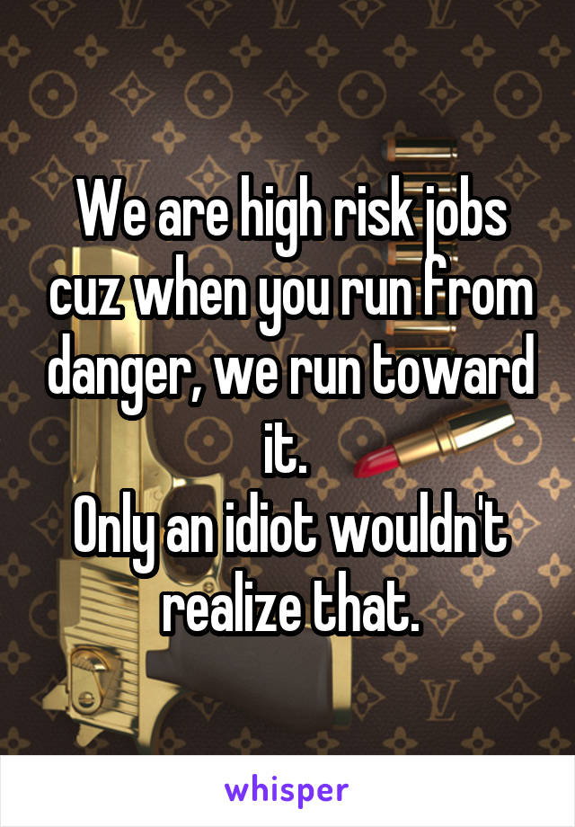 We are high risk jobs cuz when you run from danger, we run toward it. 
Only an idiot wouldn't realize that.