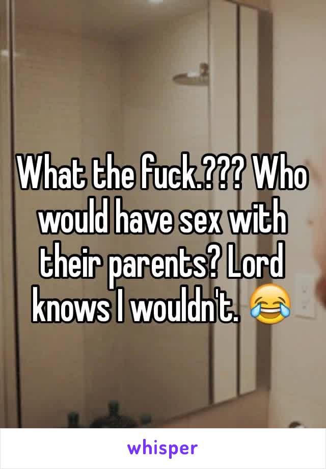 What the fuck.??? Who would have sex with their parents? Lord knows I wouldn't. 😂
