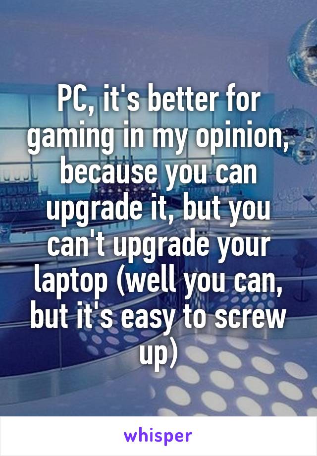 PC, it's better for gaming in my opinion, because you can upgrade it, but you can't upgrade your laptop (well you can, but it's easy to screw up)