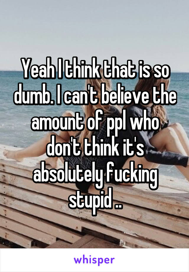 Yeah I think that is so dumb. I can't believe the amount of ppl who don't think it's absolutely fucking stupid ..