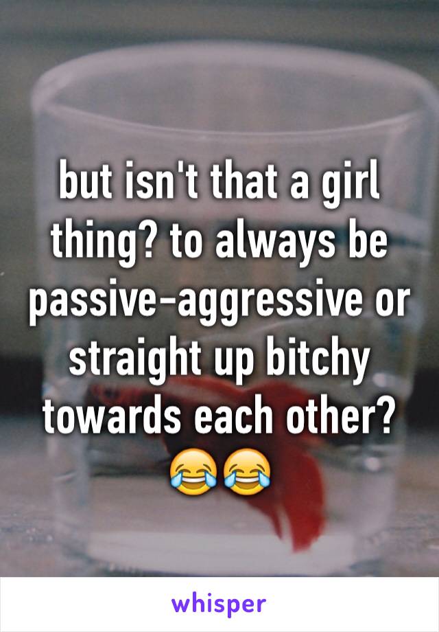 but isn't that a girl thing? to always be passive-aggressive or straight up bitchy towards each other? 😂😂