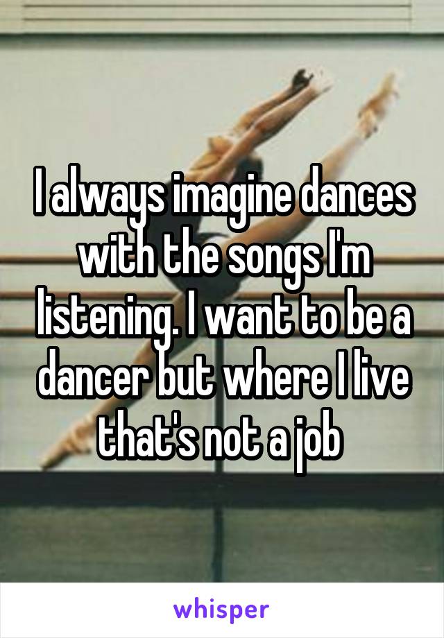 I always imagine dances with the songs I'm listening. I want to be a dancer but where I live that's not a job 