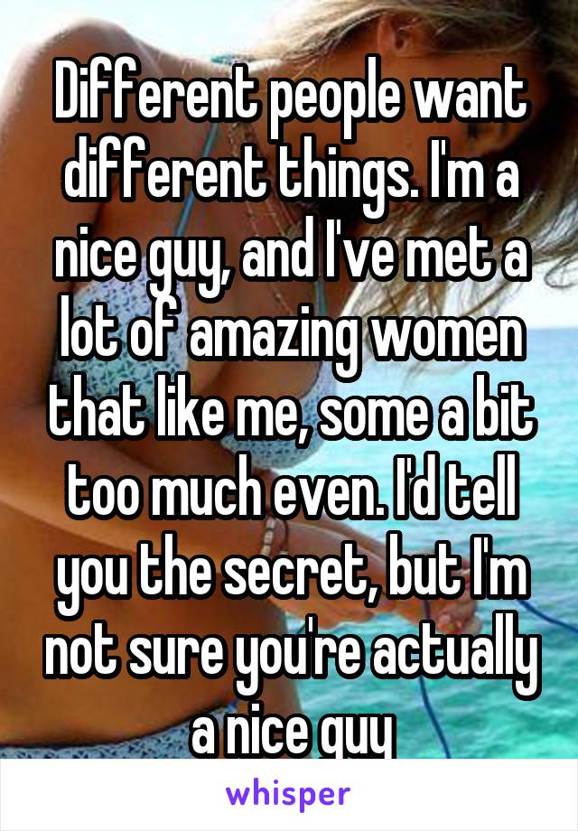 Different people want different things. I'm a nice guy, and I've met a lot of amazing women that like me, some a bit too much even. I'd tell you the secret, but I'm not sure you're actually a nice guy