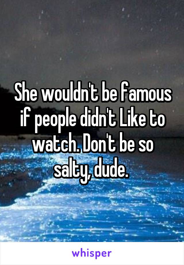 She wouldn't be famous if people didn't Like to watch. Don't be so salty, dude. 