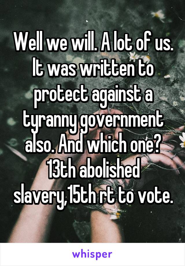 Well we will. A lot of us. It was written to protect against a tyranny government also. And which one? 13th abolished slavery,15th rt to vote. 