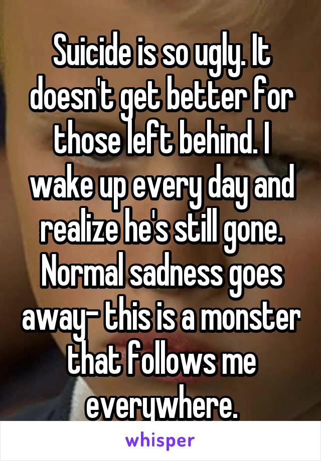 Suicide is so ugly. It doesn't get better for those left behind. I wake up every day and realize he's still gone. Normal sadness goes away- this is a monster that follows me everywhere.