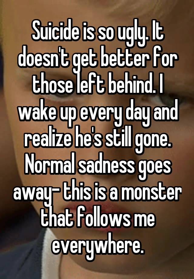 Suicide is so ugly. It doesn't get better for those left behind. I wake up every day and realize he's still gone. Normal sadness goes away- this is a monster that follows me everywhere.