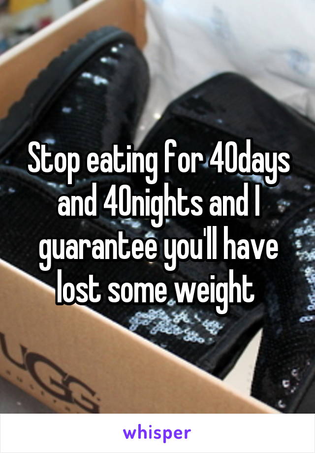 Stop eating for 40days and 40nights and I guarantee you'll have lost some weight 