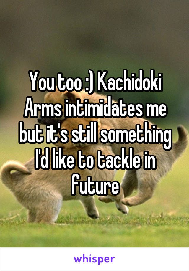 You too :) Kachidoki Arms intimidates me but it's still something I'd like to tackle in future