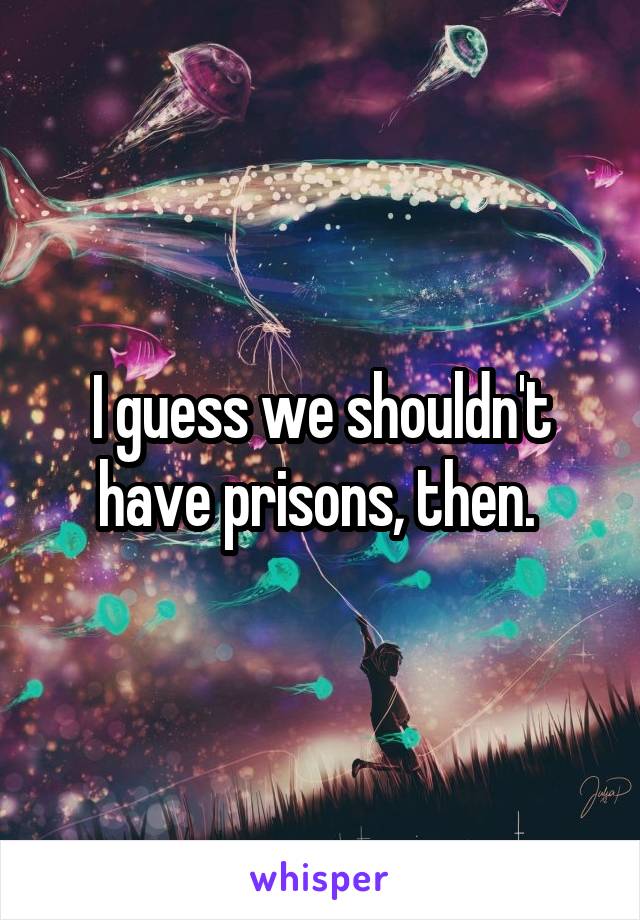 I guess we shouldn't have prisons, then. 
