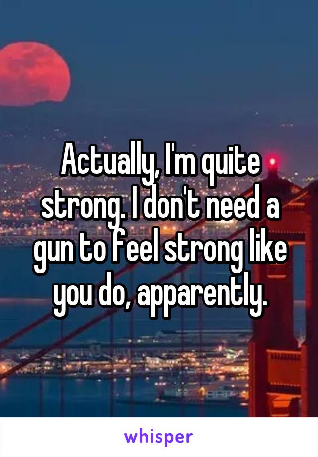 Actually, I'm quite strong. I don't need a gun to feel strong like you do, apparently.