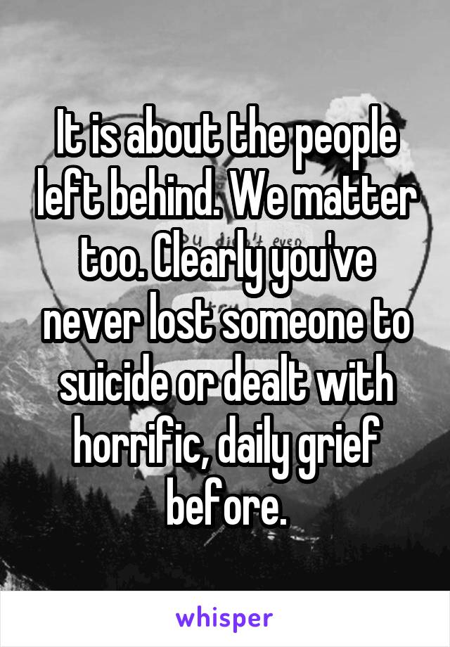 It is about the people left behind. We matter too. Clearly you've never lost someone to suicide or dealt with horrific, daily grief before.