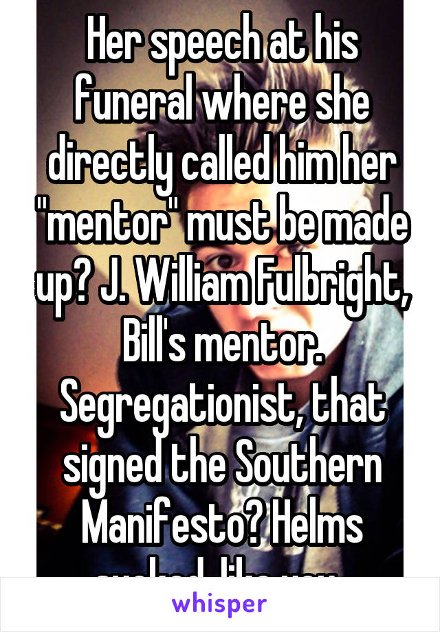 Her speech at his funeral where she directly called him her "mentor" must be made up? J. William Fulbright, Bill's mentor. Segregationist, that signed the Southern Manifesto? Helms sucked, like you. 
