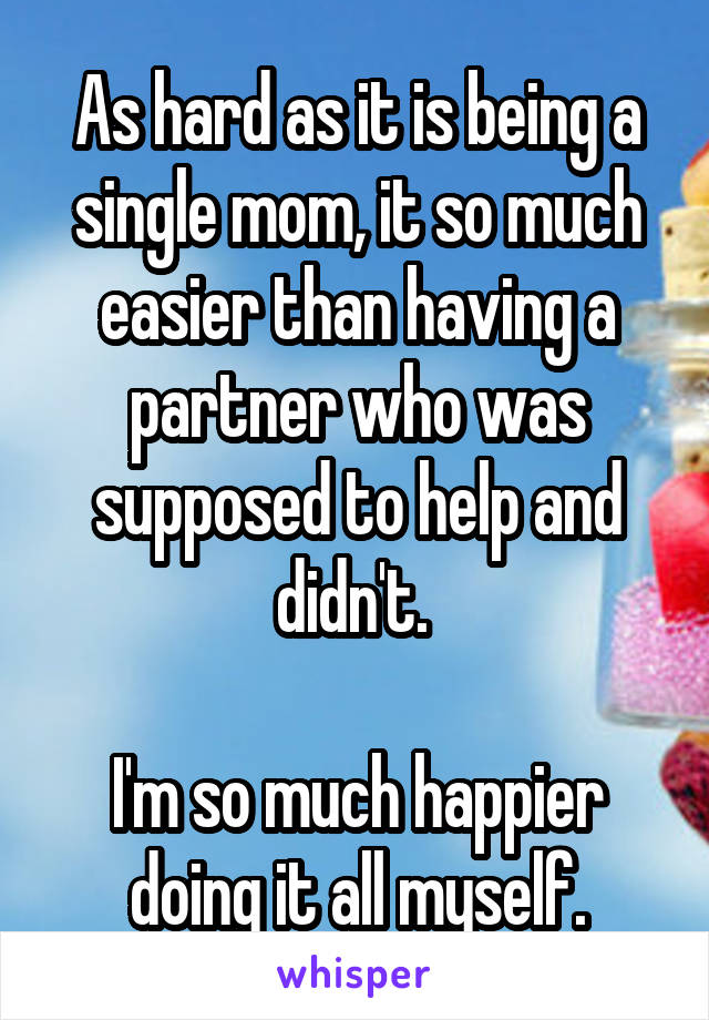 As hard as it is being a single mom, it so much easier than having a partner who was supposed to help and didn't. 

I'm so much happier doing it all myself.