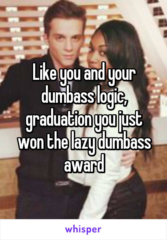 Like you and your dumbass logic, graduation you just won the lazy dumbass award