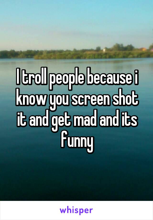 I troll people because i know you screen shot it and get mad and its funny