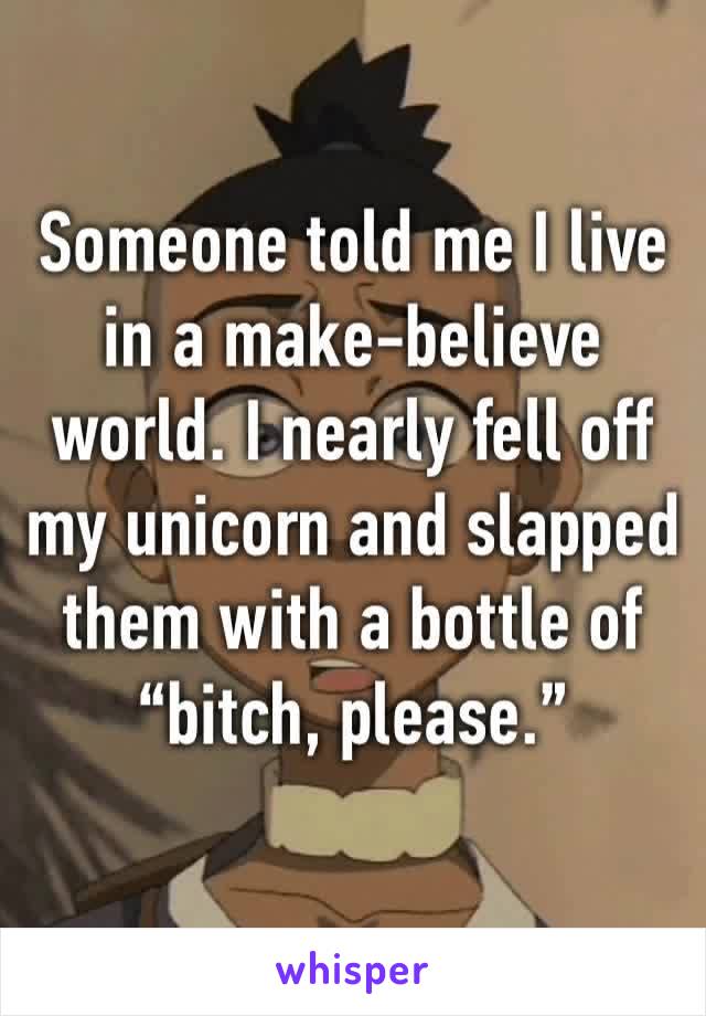 Someone told me I live in a make-believe world. I nearly fell off my unicorn and slapped them with a bottle of “bitch, please.”