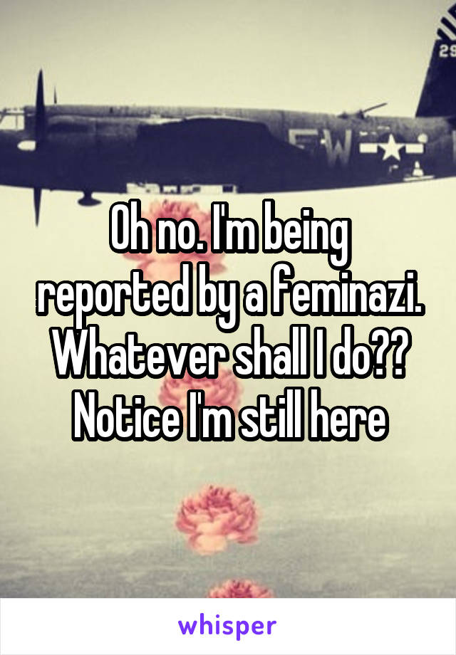 Oh no. I'm being reported by a feminazi. Whatever shall I do?? Notice I'm still here